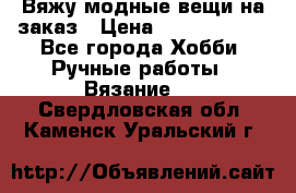 Вяжу модные вещи на заказ › Цена ­ 3000-10000 - Все города Хобби. Ручные работы » Вязание   . Свердловская обл.,Каменск-Уральский г.